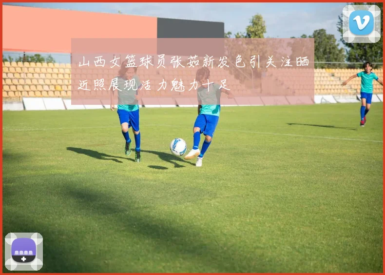 山西女篮球员张茹新发色引关注晒近照展现活力魅力十足