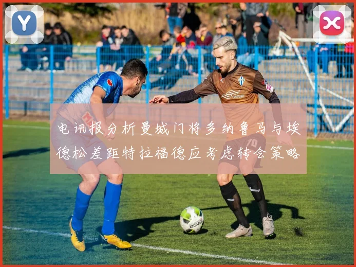电讯报分析曼城门将多纳鲁马与埃德松差距特拉福德应考虑转会策略