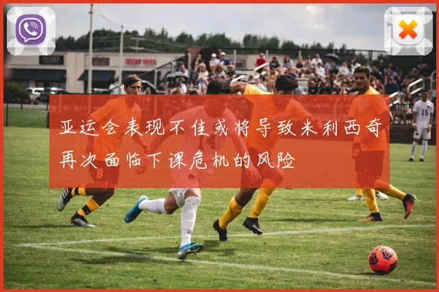 亚运会表现不佳或将导致米利西奇再次面临下课危机的风险
