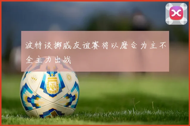 波特谈挪威友谊赛将以磨合为主不全主力出战