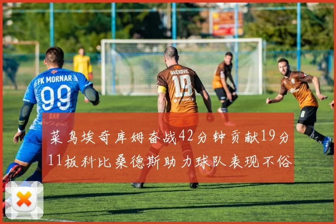 菜鸟埃奇库姆奋战42分钟贡献19分11板科比桑德斯助力球队表现不俗