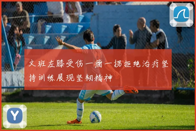 文班左膝受伤一瘸一拐拒绝治疗坚持训练展现坚韧精神