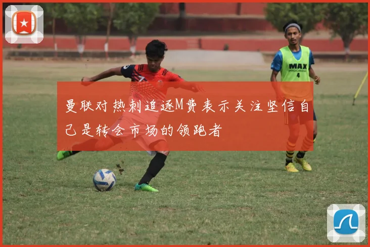曼联对热刺追逐M费表示关注坚信自己是转会市场的领跑者
