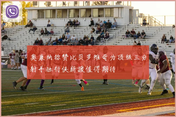 奥康纳称赞比贝罗维奇为顶级三分射手独行侠新援值得期待