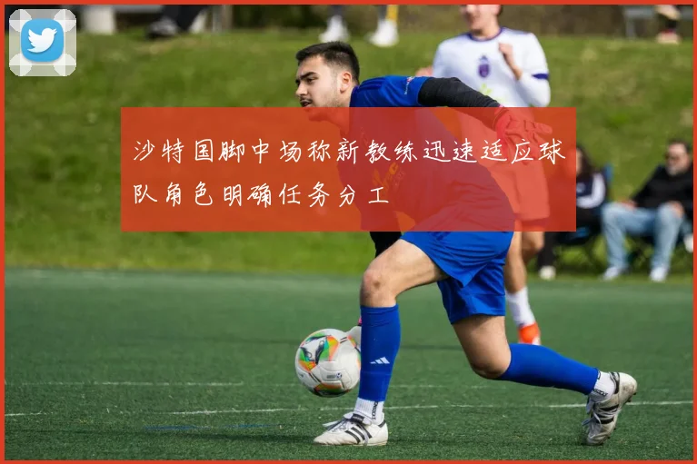 沙特国脚中场称新教练迅速适应球队角色明确任务分工