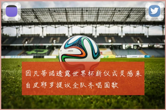 因凡蒂诺透露世界杯新仪式灵感来自皮耶罗提议全队齐唱国歌