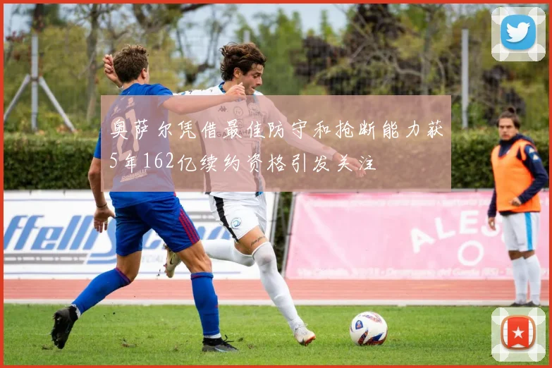 奥萨尔凭借最佳防守和抢断能力获5年162亿续约资格引发关注