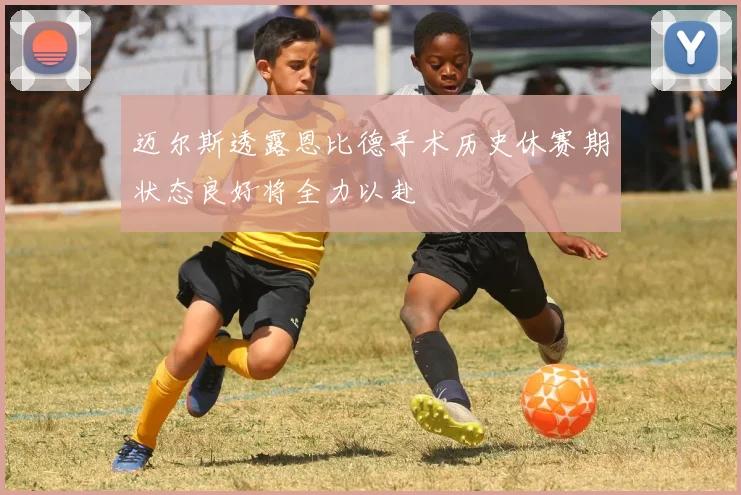 迈尔斯透露恩比德手术历史休赛期状态良好将全力以赴