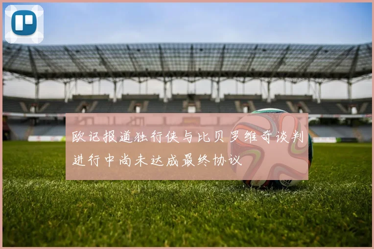欧记报道独行侠与比贝罗维奇谈判进行中尚未达成最终协议