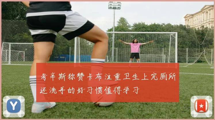 考辛斯称赞卡布注重卫生上完厕所还洗手的好习惯值得学习