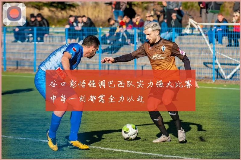 谷口彰悟强调巴西队实力强大比赛中每一刻都需全力以赴