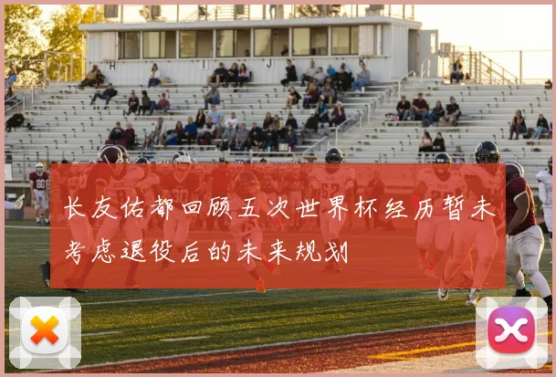 长友佑都回顾五次世界杯经历暂未考虑退役后的未来规划