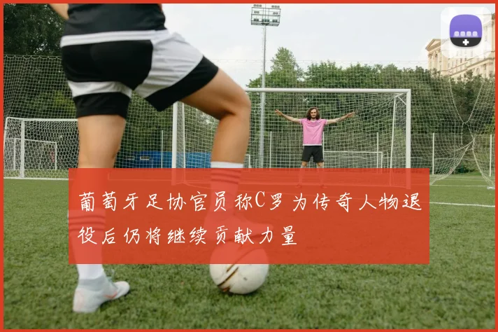 葡萄牙足协官员称C罗为传奇人物退役后仍将继续贡献力量