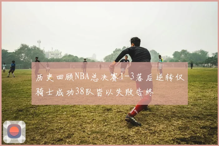 历史回顾NBA总决赛1-3落后逆转仅骑士成功38队皆以失败告终