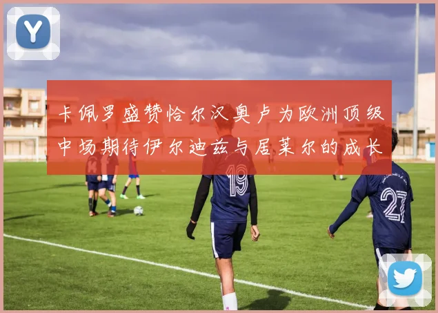 卡佩罗盛赞恰尔汉奥卢为欧洲顶级中场期待伊尔迪兹与居莱尔的成长
