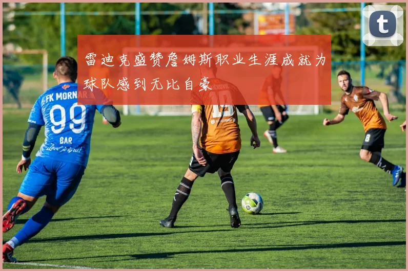雷迪克盛赞詹姆斯职业生涯成就为球队感到无比自豪