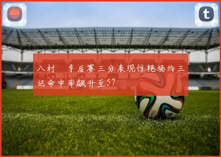 八村塁季后赛三分表现惊艳场均三记命中率飙升至57