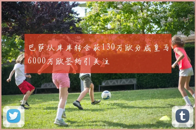 巴萨从库库转会获130万欧分成皇马6000万欧签约引关注