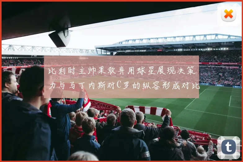 比利时主帅果敢弃用球星展现决策力与马丁内斯对C罗的纵容形成对比
