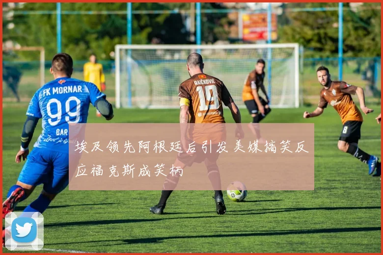 埃及领先阿根廷后引发美媒搞笑反应福克斯成笑柄