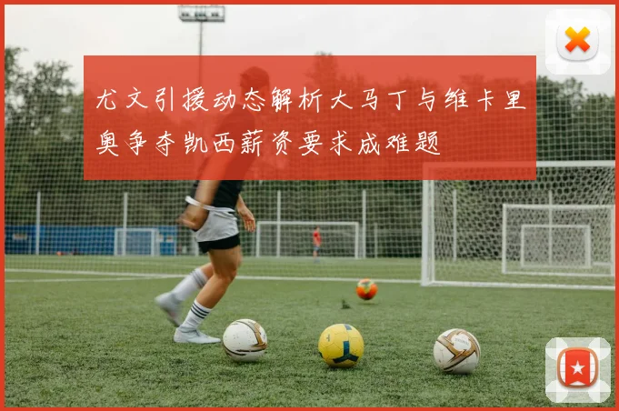 尤文引援动态解析大马丁与维卡里奥争夺凯西薪资要求成难题