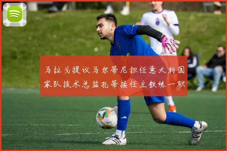 马拉戈提议马尔蒂尼担任意大利国家队技术总监孔蒂接任主教练一职