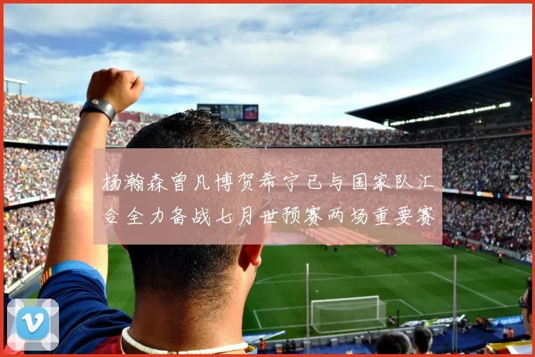 杨瀚森曾凡博贺希宁已与国家队汇合全力备战七月世预赛两场重要赛事
